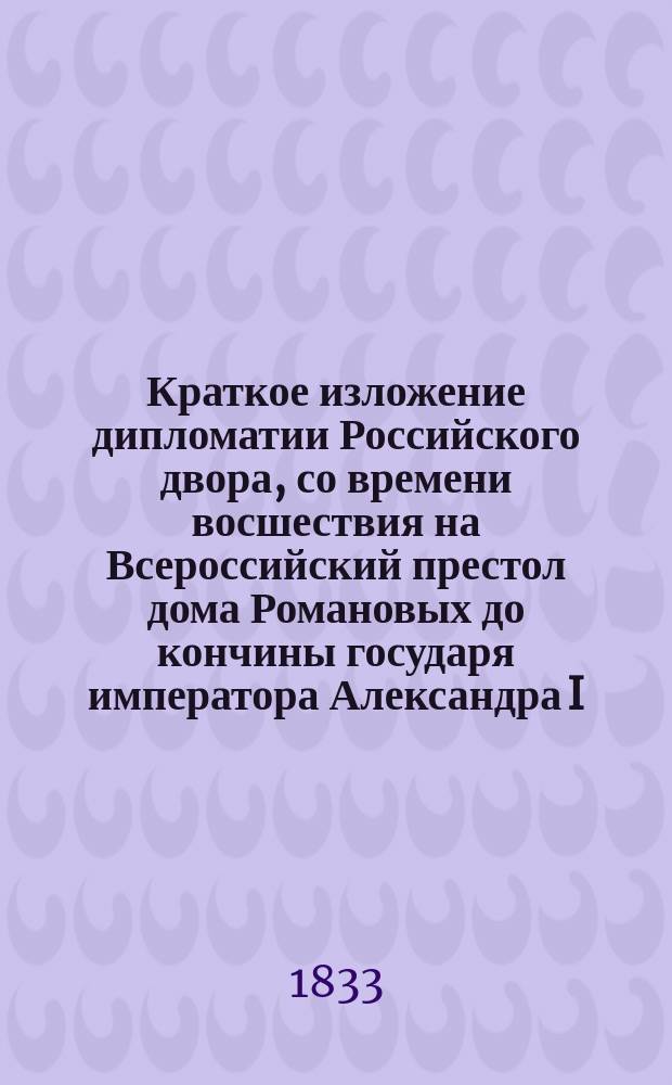Краткое изложение дипломатии Российского двора, со времени восшествия на Всероссийский престол дома Романовых до кончины государя императора Александра I