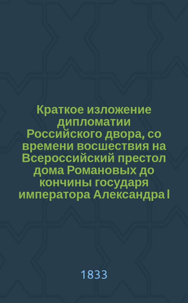 Краткое изложение дипломатии Российского двора, со времени восшествия на Всероссийский престол дома Романовых до кончины государя императора Александра I. Ч. 1 : Пространство времени: от восшествия на Всероссийский престол государя царя и великого князя Михаила Феодоровича до времен государыни императрицы Екатерины II. 1613-1762 г.