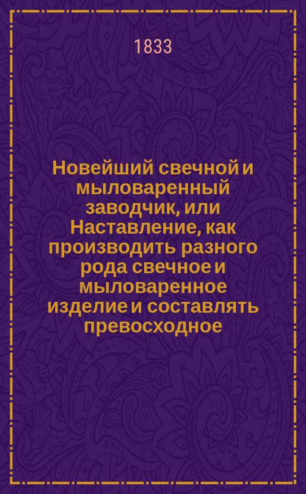 Новейший свечной и мыловаренный заводчик, или Наставление, как производить разного рода свечное и мыловаренное изделие и составлять превосходное, разного рода, душистое мыло : Соч., весьма полез. для гор. и сел. хозяев и заводчиков : Пер. с фр