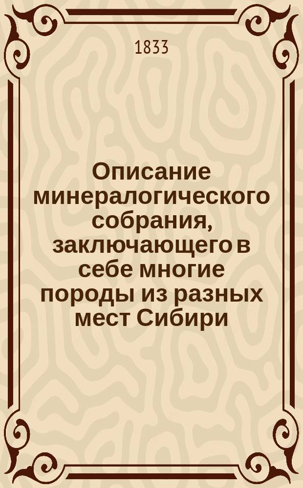 Описание минералогического собрания, заключающего в себе многие породы из разных мест Сибири, и приобретенные в немалом количестве иностранных, такого большей частью разбора, коими придают красу обыкновенным собраниям : К оному же присоединяются окаменелости в разных видах, кораллы и другие морские произведения, фигурные камни с природными изображениями, камеи, америк. птицы и несколько монет