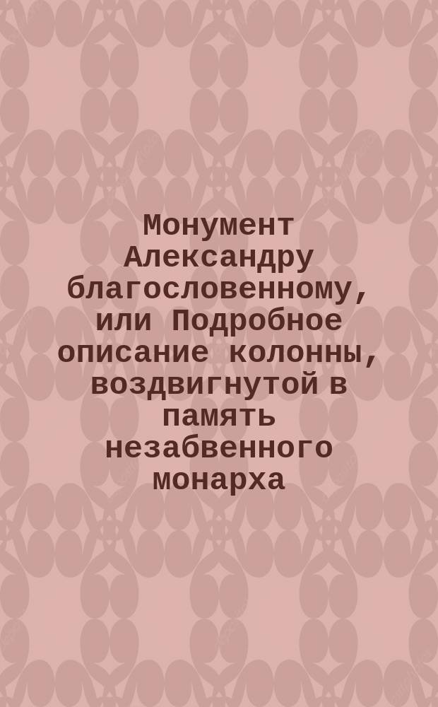 Монумент Александру благословенному, или Подробное описание колонны, воздвигнутой в память незабвенного монарха, 30 августа 1832 года
