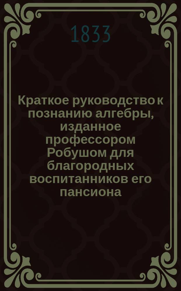 Краткое руководство к познанию алгебры, изданное профессором Робушом для благородных воспитанников его пансиона