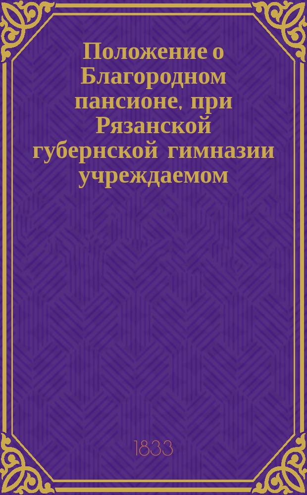 Положение о Благородном пансионе, при Рязанской губернской гимназии учреждаемом : Утв.... 11 нояб. 1833 г