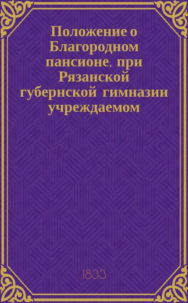 Положение о Благородном пансионе, при Рязанской губернской гимназии учреждаемом : Утв.... 11 нояб. 1833 г