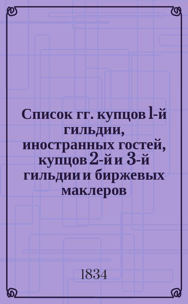 Список гг. купцов 1-й гильдии, иностранных гостей, купцов 2-й и 3-й гильдии и биржевых маклеров, производящих дела на С.-Петербургской бирже, с показанием города, по коему записаны, а равно фирмы, под коей торгуют, и места их жительства