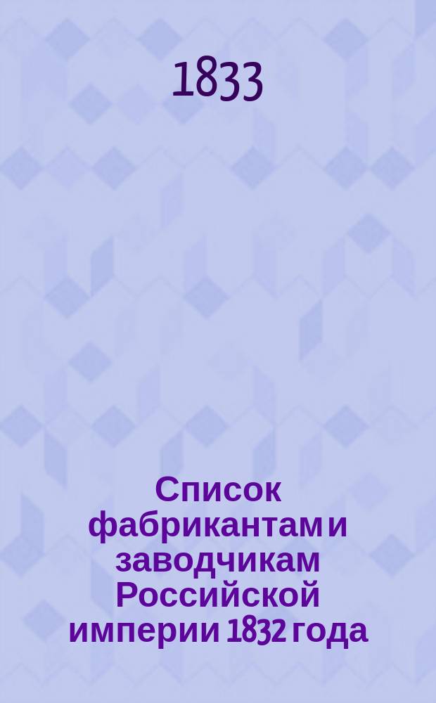 Список фабрикантам и заводчикам Российской империи 1832 года : Сост. в Деп. мануфактур и вн. торг. из ведомостей, от гг. гражд. губернаторов полученных. Ч. 1. Ч. 1