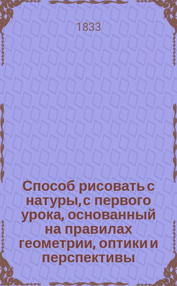 Способ рисовать с натуры, с первого урока, основанный на правилах геометрии, оптики и перспективы : В 3 ч
