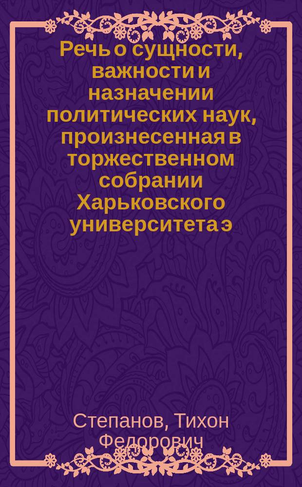 Речь о сущности, важности и назначении политических наук, произнесенная в торжественном собрании Харьковского университета э. о. профессором политической экономии и дипломатии Тихоном Степановым. 30 авг. 1833 г.
