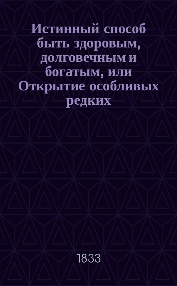 Истинный способ быть здоровым, долговечным и богатым, или Открытие особливых редких, удобоисполнительных, испытанных и весьма дешевых секретов, посредством которых всякий может доставить себе прочное здоровье и обогатиться честным образом в кратчайшее время : Книга, извлеченная из редких и дорогих иностранных сочинений; дополненная из сокровенных записок одного славного врача и обогатившегося домостроителя и приспособленная к понятию и употреблению всякого звания людей : В 3-х ч