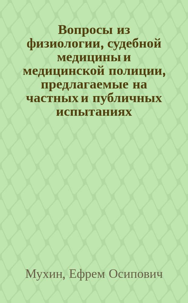 Вопросы из физиологии, судебной медицины и медицинской полиции, предлагаемые на частных и публичных испытаниях, анатомии, физиологии, судоврачебной науки, врачебной полиции ординарным профессором при Московском университете, действительным статским советником и кавалером Е.О. Мухиным