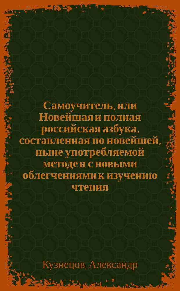 Самоучитель, или Новейшая и полная российская азбука, составленная по новейшей, ныне употребляемой методе и с новыми облегчениями к изучению чтения, Александром Кузнецовым...