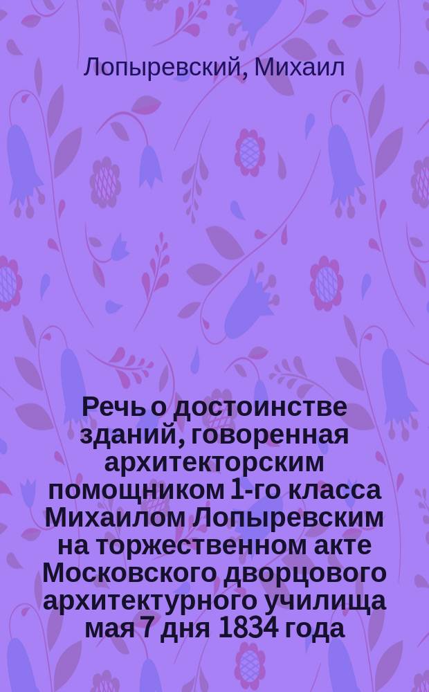 Речь о достоинстве зданий, говоренная архитекторским помощником 1-го класса Михаилом Лопыревским на торжественном акте Московского дворцового архитектурного училища мая 7 дня 1834 года