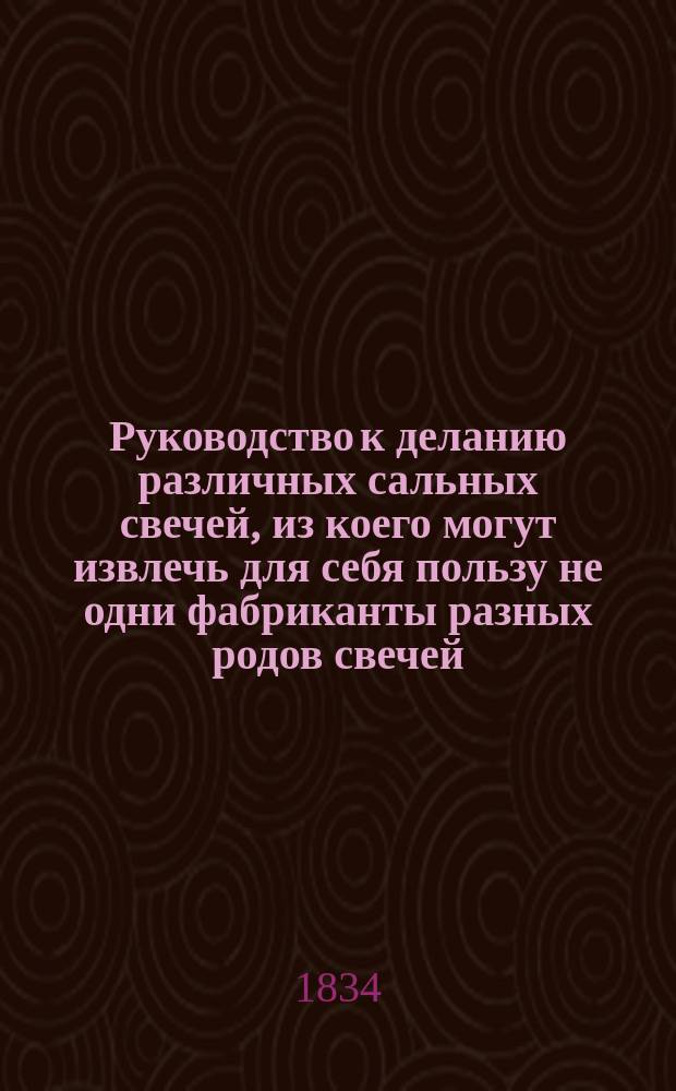 Руководство к деланию различных сальных свечей, из коего могут извлечь для себя пользу не одни фабриканты разных родов свечей, как то: литых, маканых, стеариновых... но и салотопы, мясники, все торгующие салом и свечами и вообще хозяева, имеющие скотоводство, составленное химиком Мануфактурного совета И. Маббу