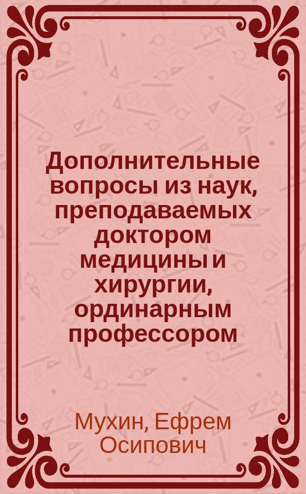 Дополнительные вопросы из наук, преподаваемых доктором медицины и хирургии, ординарным профессором, членом Медицинского совета и других многих обществ, действительным ст. советником и кавалером, Ефремом Мухиным