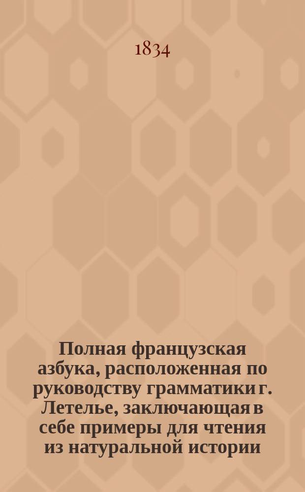 Полная французская азбука, расположенная по руководству грамматики г. Летелье, заключающая в себе примеры для чтения из натуральной истории, анекдоты из истории российской, басни лучших французских авторов, правила произношения букв из грамматики г. Аллара и собрание употребительнейших слов и речений : В 3-х отд-ниях
