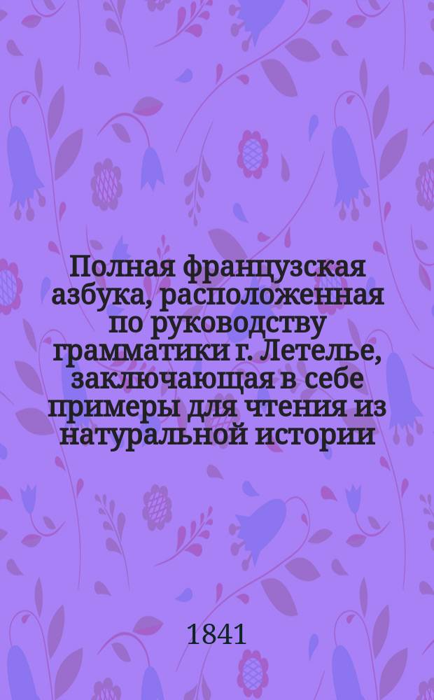 Полная французская азбука, расположенная по руководству грамматики г. Летелье, заключающая в себе примеры для чтения из натуральной истории, анекдоты из истории российской, басни лучших французских авторов, правила произношения букв из грамматики г. Аллара и собрание употребительнейших слов и речений : В 3-х отд-ниях