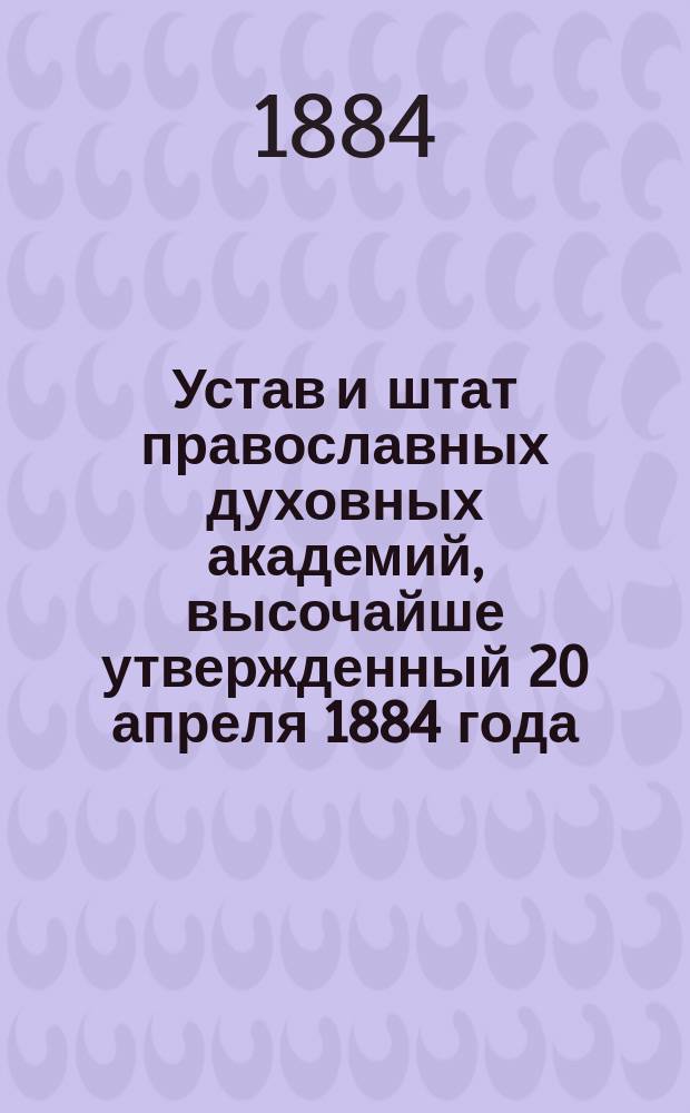 Устав и штат православных духовных академий, высочайше утвержденный 20 апреля 1884 года : С доп.: Объяснительная записка к проекту устава православных духовных академий. Указ Святейшего синода