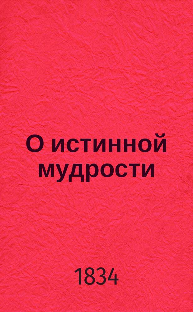 О истинной мудрости : Творение, служащее продолж. кн.: "О подражании Господу нашему Иисусу Христу" Фомы Кемпийского, выбранное из др. соч. авт. оной кн., с новым расположением кн. и гл. : Пер. с фр., испр. по латин. подлиннику