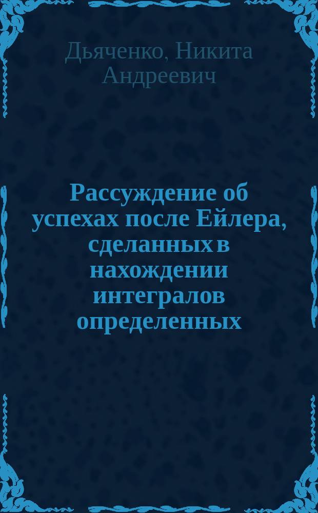 Рассуждение об успехах после Ейлера, сделанных в нахождении интегралов определенных, и об употреблении их, написанное кандидатом Никитою Дьяченковым, для получения степени магистра, по части чистой и прикладной математики