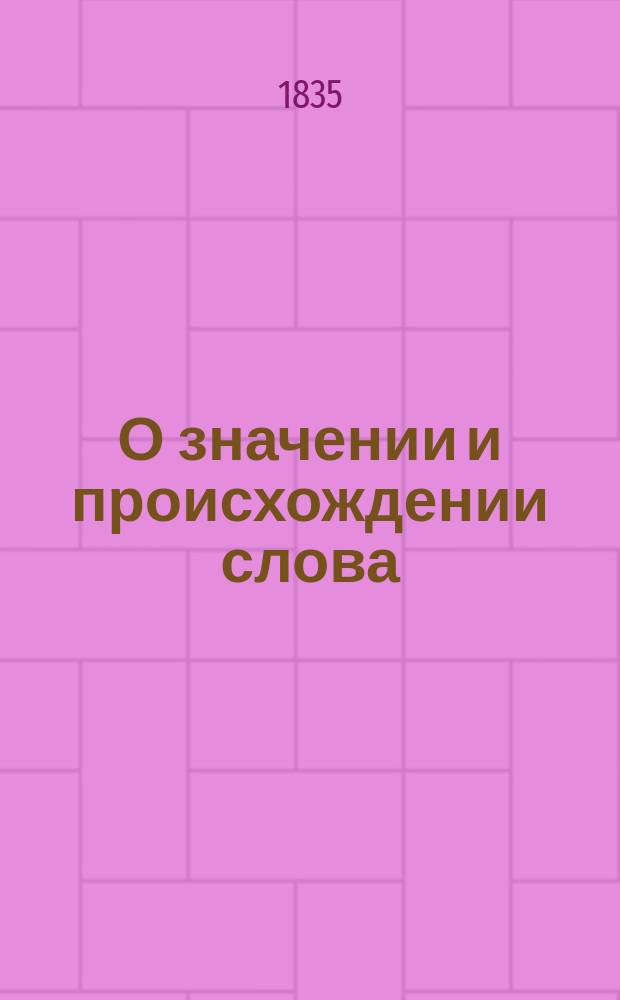 О значении и происхождении слова : Вступ. лекция, орд. проф. русской словесности в Ун-те св. Владимира, М. Максимовича