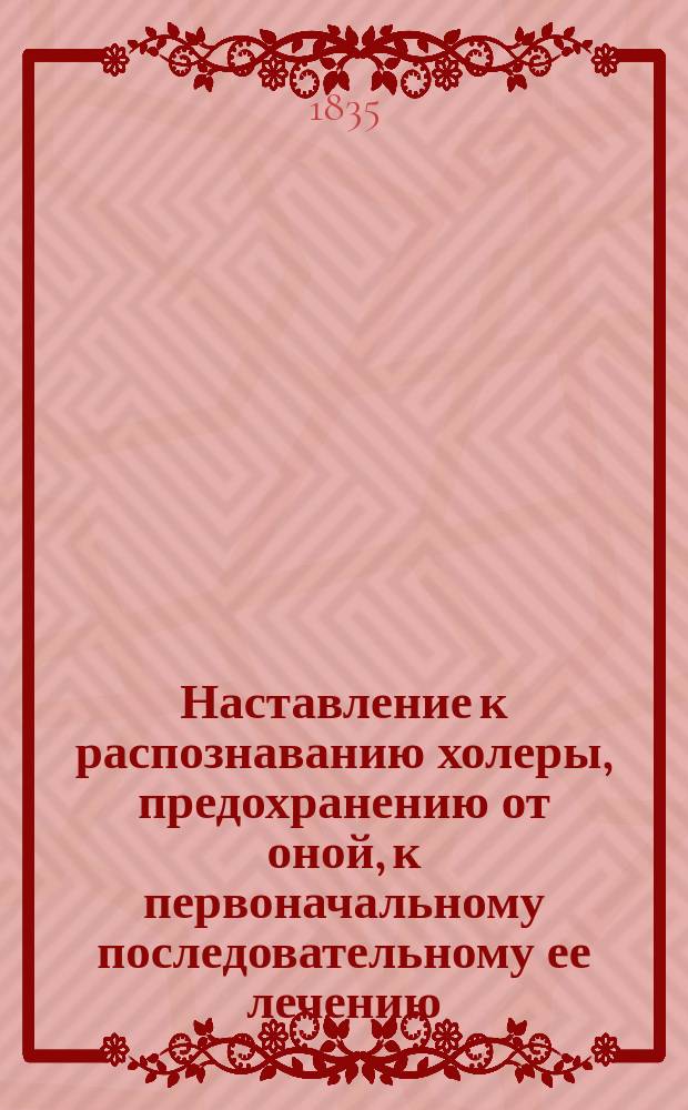 Наставление к распознаванию холеры, предохранению от оной, к первоначальному последовательному ее лечению, изданное... Медицинским советом для руководства врачам и местным начальствам