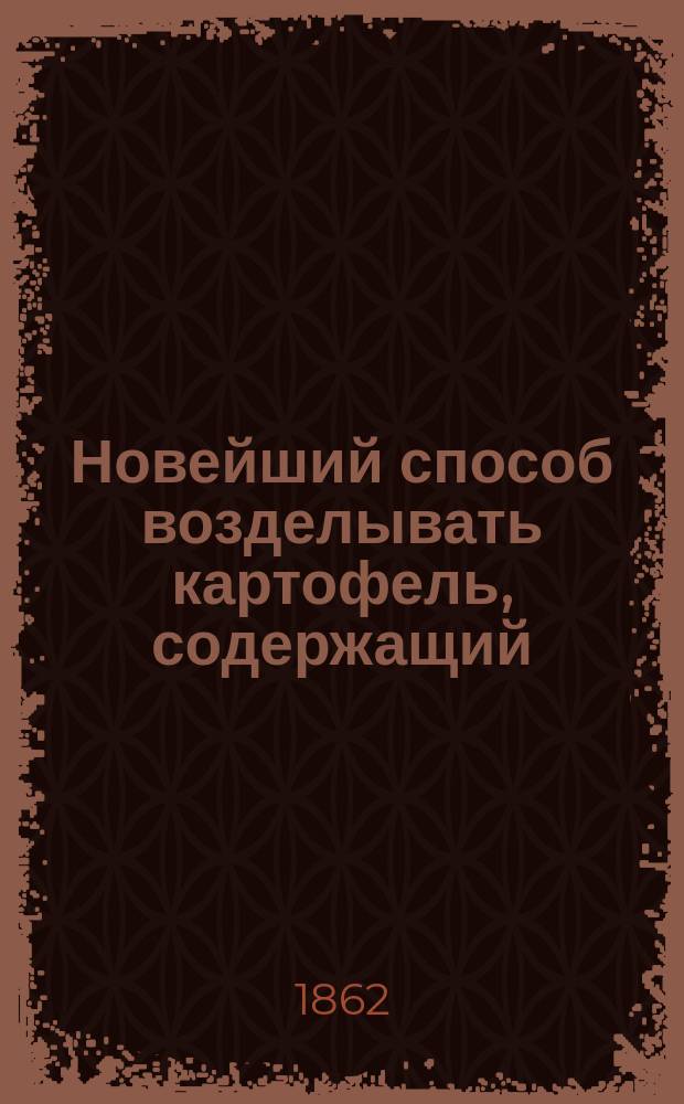 Новейший способ возделывать картофель, содержащий: лучшие правила к возделыванию сего растения; различное употребление оного; всякие средства, при помощи коих он может быть обращаем взамен хлеба, даже и тогда, когда замерз : Соч. практ