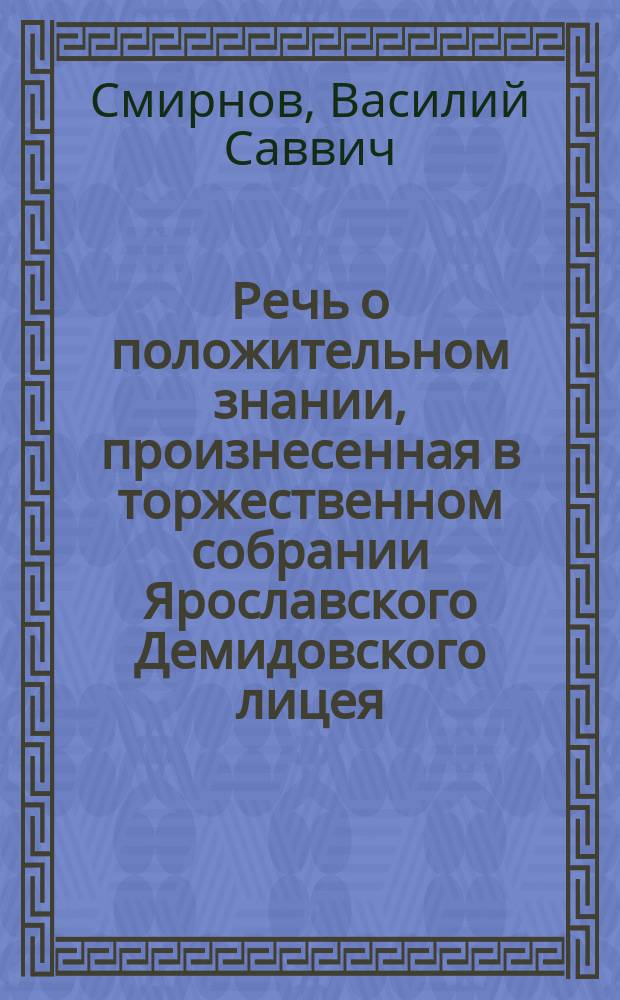Речь о положительном знании, произнесенная в торжественном собрании Ярославского Демидовского лицея, 15 января 1835 года, профессором физики, химии и технологии Василием Смирновым