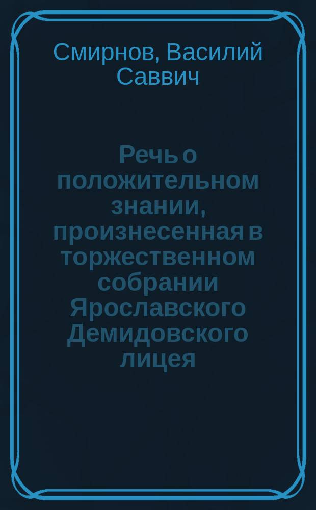 Речь о положительном знании, произнесенная в торжественном собрании Ярославского Демидовского лицея, 15 января 1835 года, профессором физики, химии и технологии Василием Смирновым