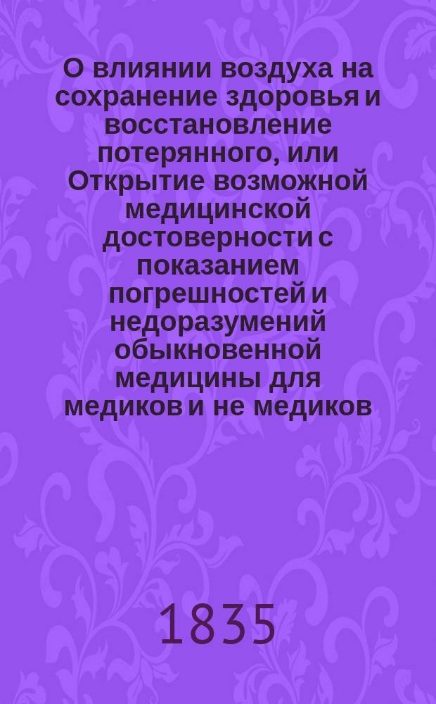 О влиянии воздуха на сохранение здоровья и восстановление потерянного, или Открытие возможной медицинской достоверности с показанием погрешностей и недоразумений обыкновенной медицины для медиков и не медиков : Ч. 1-2. Ч. 2 : [Открытие и показание главной сущности или взятого из природы начала всей достоверности, а следовательно и всей возможности медицинской]