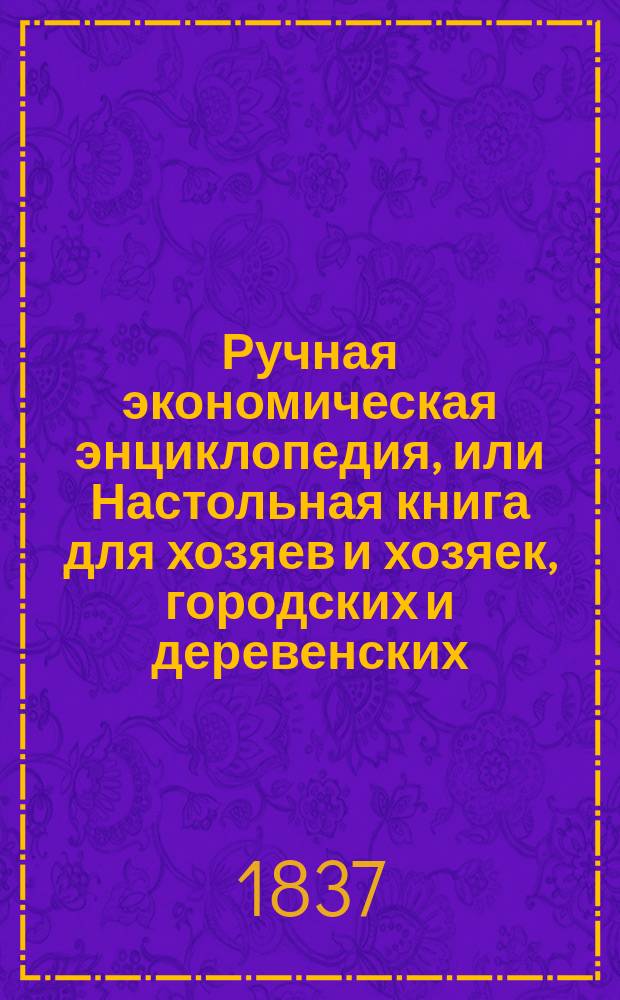Ручная экономическая энциклопедия, или Настольная книга для хозяев и хозяек, городских и деревенских, заключающая в себе в простом, ясном и систематическом порядке предложенные правила для всех отраслей городской, домашней и сельской экономии и объемлющая в себе все нужнейшие сведения оной : Пер. из лучших и опытнейших, иностр. писателей и домоводцев : С рис. Ч. 1-4