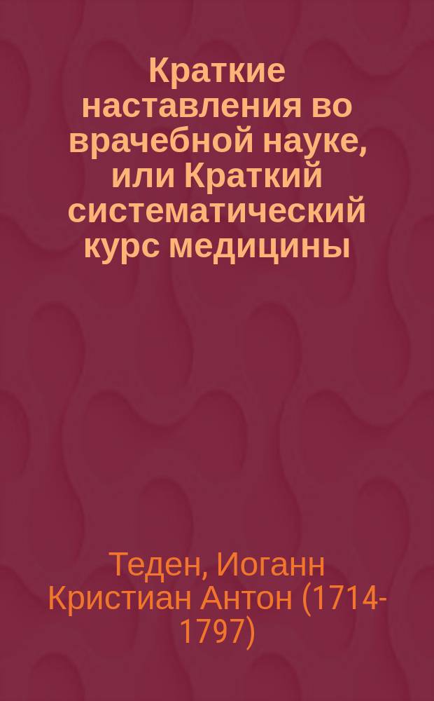 Краткие наставления во врачебной науке, или Краткий систематический курс медицины : Карм. кн., пер. с соч. г. ген.-хирурга Тедена с нем. яз. и пополн. из новейших соч. К.Ц., содержащая анатомию, физиологию, патологию, фармакологию, терапию и хирургию