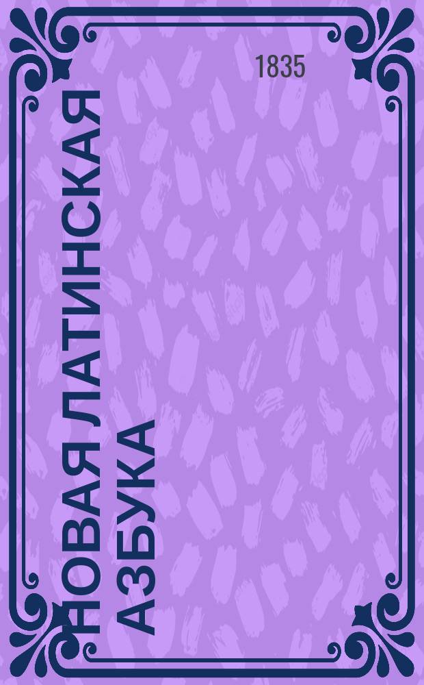 Новая латинская азбука : С приобщением крат. словаря употребительнейших вещей, начертания этимологии и простейших разговоров