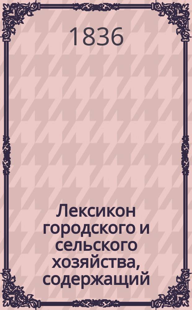 Лексикон городского и сельского хозяйства, содержащий: собрание по азбучному порядку общих и частных сведений, открытий и улучшений во всех отраслях хозяйства, как-то: в земледелии, огородничестве, садоводстве,... составленный действительным статским советником и кавалером Иваном Двигубским : Т. 1-12