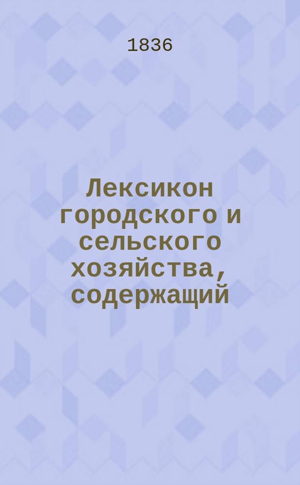 Лексикон городского и сельского хозяйства, содержащий: собрание по азбучному порядку общих и частных сведений, открытий и улучшений во всех отраслях хозяйства, как-то: в земледелии, огородничестве, садоводстве,... составленный действительным статским советником и кавалером Иваном Двигубским : Т. 1-12. Т. 2 : Г - И