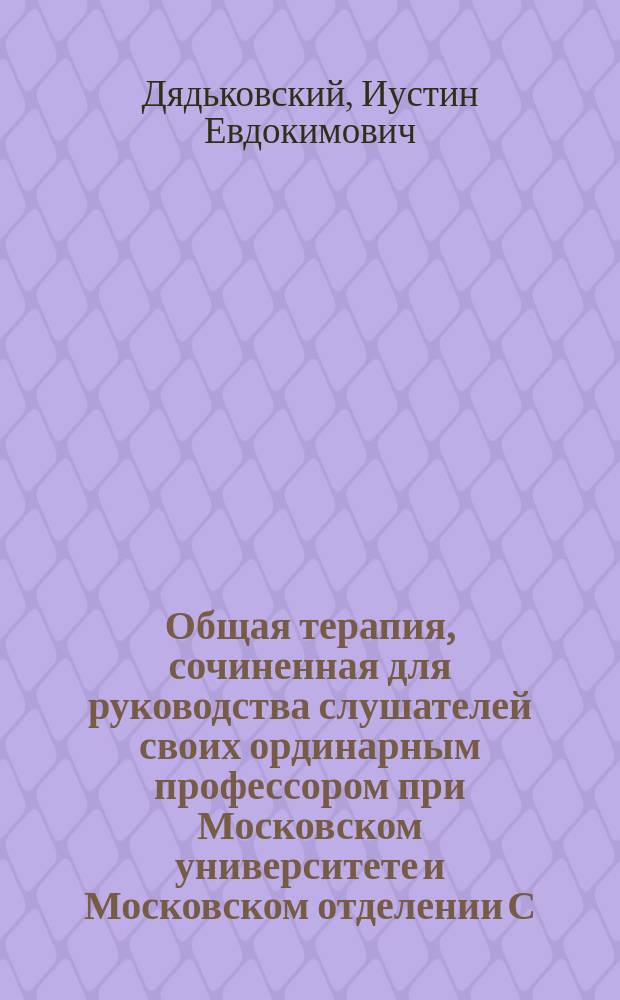 Общая терапия, сочиненная для руководства слушателей своих ординарным профессором при Московском университете и Московском отделении С.-Петербургской медико-хирургической академии... Иустином Дядьковским