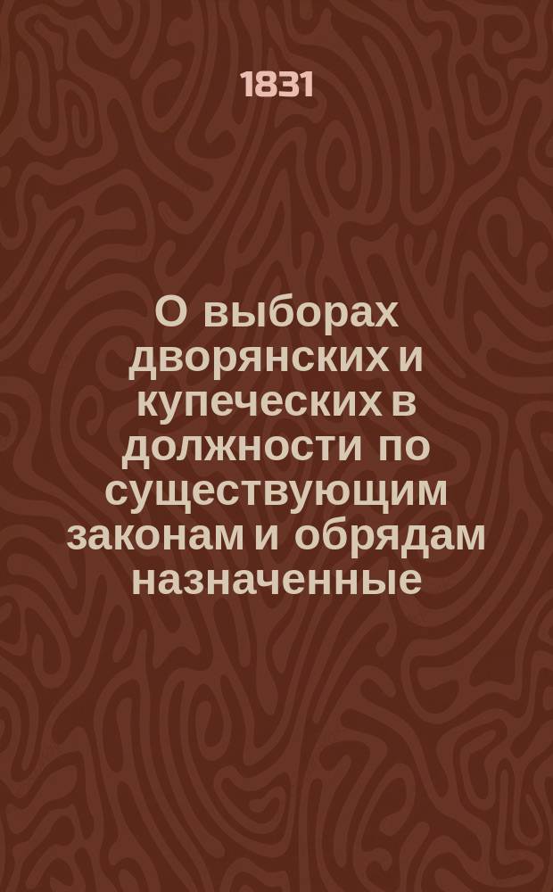 О выборах дворянских и купеческих в должности по существующим законам и обрядам назначенные, с изложением прав и обязанностей избирателей и избираемых, классов должностям их присвоенных и наград за службу положенных