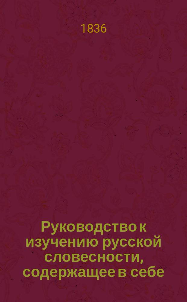Руководство к изучению русской словесности, содержащее в себе: Общие понятия об изящных искусствах, Теорию красноречия, Пиитику и Краткую историю литературы, составленное профессором Императорского Царскосельского лицея и Императорского Училища правоведения Петром Георгиевским : В 4 ч. Ч. 1-4