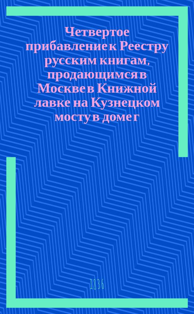 Четвертое прибавление к Реестру русским книгам, продающимся в Москве в Книжной лавке на Кузнецком мосту в доме г. Волынского