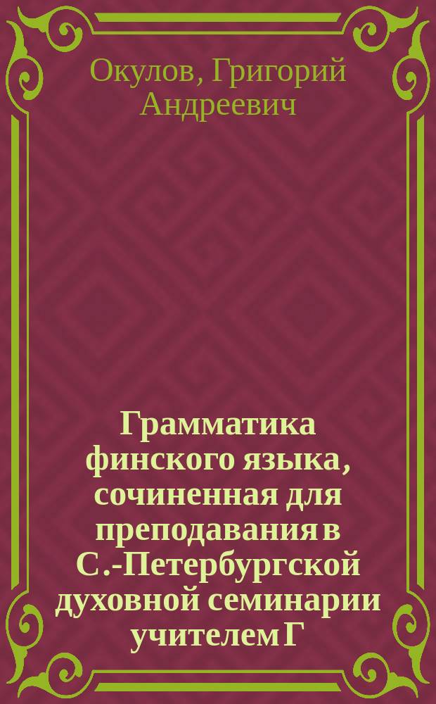 Грамматика финского языка, сочиненная для преподавания в С.-Петербургской духовной семинарии учителем Г. Окуловым