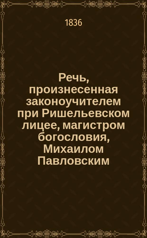 Речь, произнесенная законоучителем при Ришельевском лицее, магистром богословия, Михаилом Павловским, в торжественном собрании оного, 30-го августа 1835 года