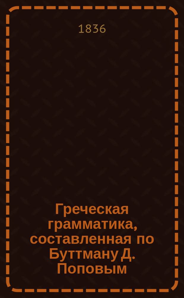 Греческая грамматика, составленная по Буттману Д. Поповым (бывшим профессором греческой словесности в С.-Петерб. университете)