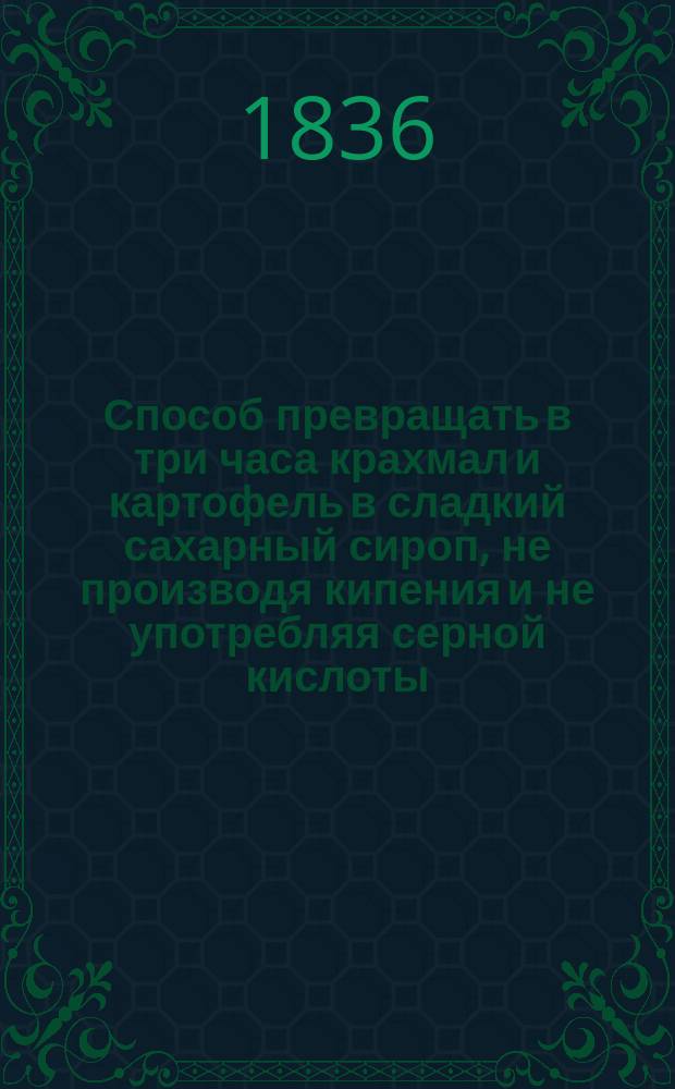 Способ превращать в три часа крахмал и картофель в сладкий сахарный сироп, не производя кипения и не употребляя серной кислоты : Простая и повсюду выгодная отрасль пром. для пивоваров, водочников, хлебников, кондитеров и т. д.