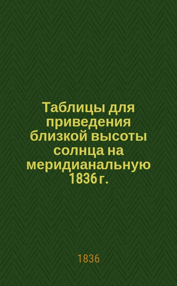 Таблицы для приведения близкой высоты солнца на меридианальную 1836 г.