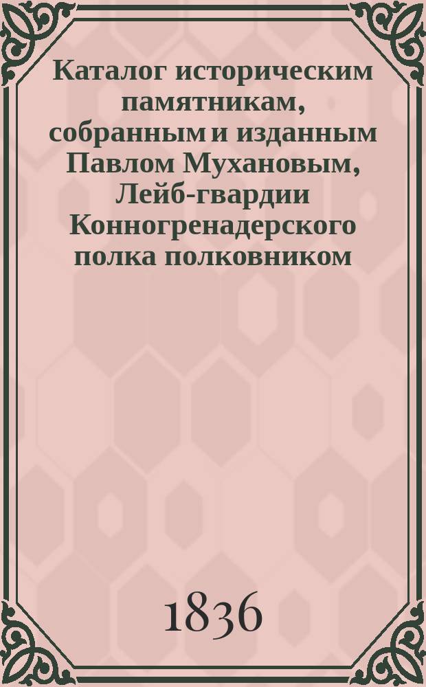 Каталог историческим памятникам, собранным и изданным Павлом Мухановым, Лейб-гвардии Конногренадерского полка полковником, действительным членом обществ: М. испытателей природы, М. сельского хозяйства, С.-Петербургского вольного экономического и Общества истории и древностей российских