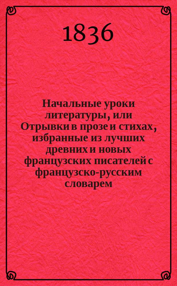 Начальные уроки литературы, или Отрывки в прозе и стихах, избранные из лучших древних и новых французских писателей с французско-русским словарем