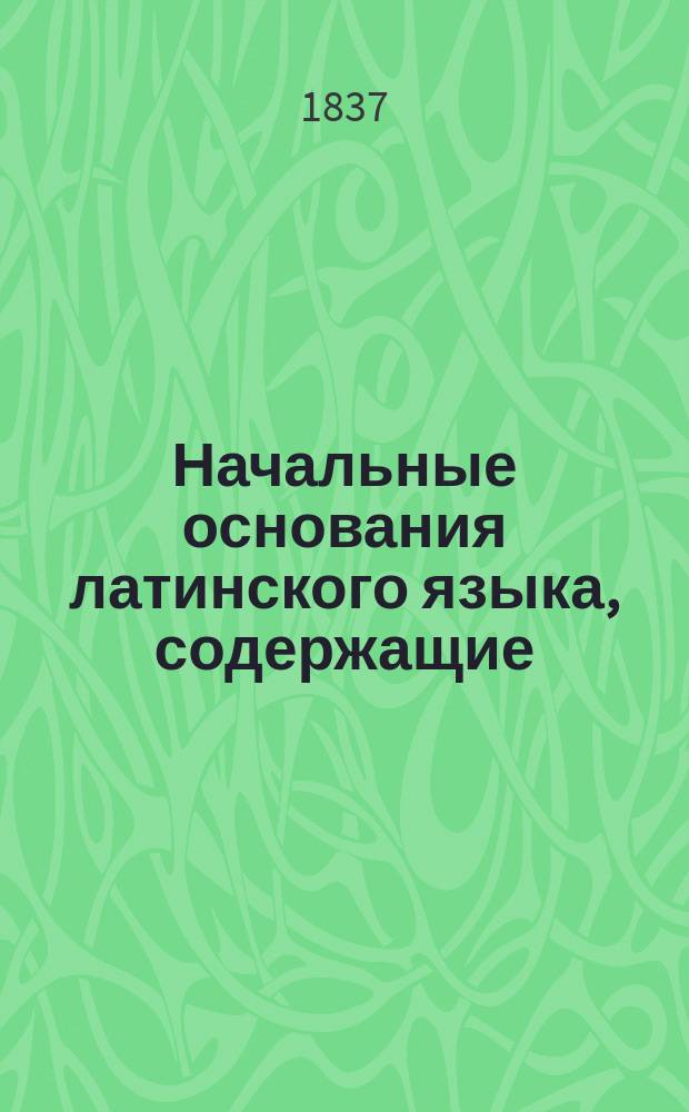 Начальные основания латинского языка, содержащие: а) Азбуку с примерами для чтения и разговорами, в) Краткую грамматику и с) Хрестоматию для упражнения в переводе, составленные Н. Белюстиным