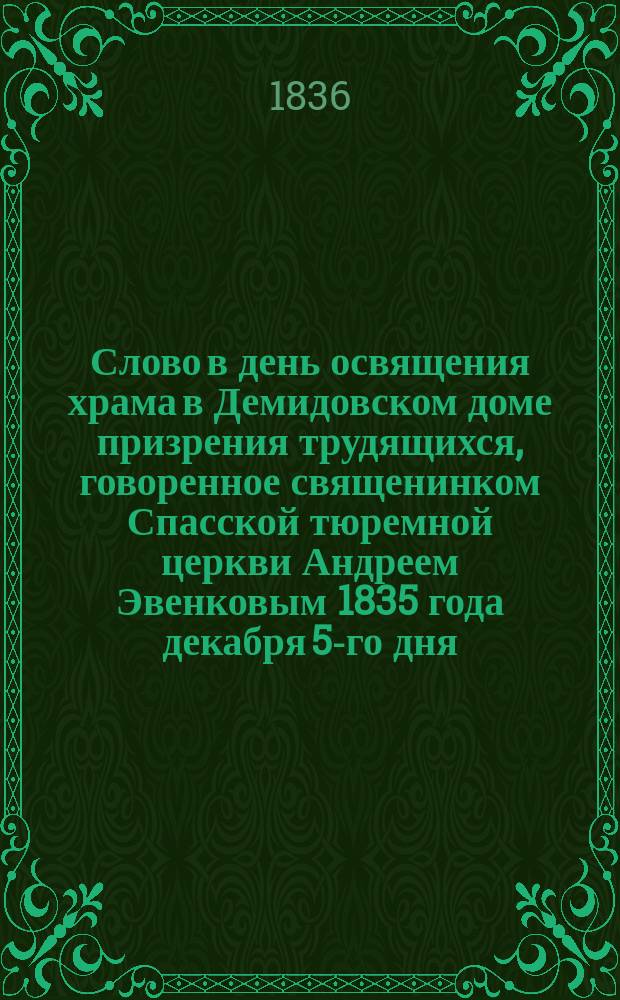 Слово в день освящения храма в Демидовском доме призрения трудящихся, говоренное священинком Спасской тюремной церкви Андреем Эвенковым 1835 года декабря 5-го дня