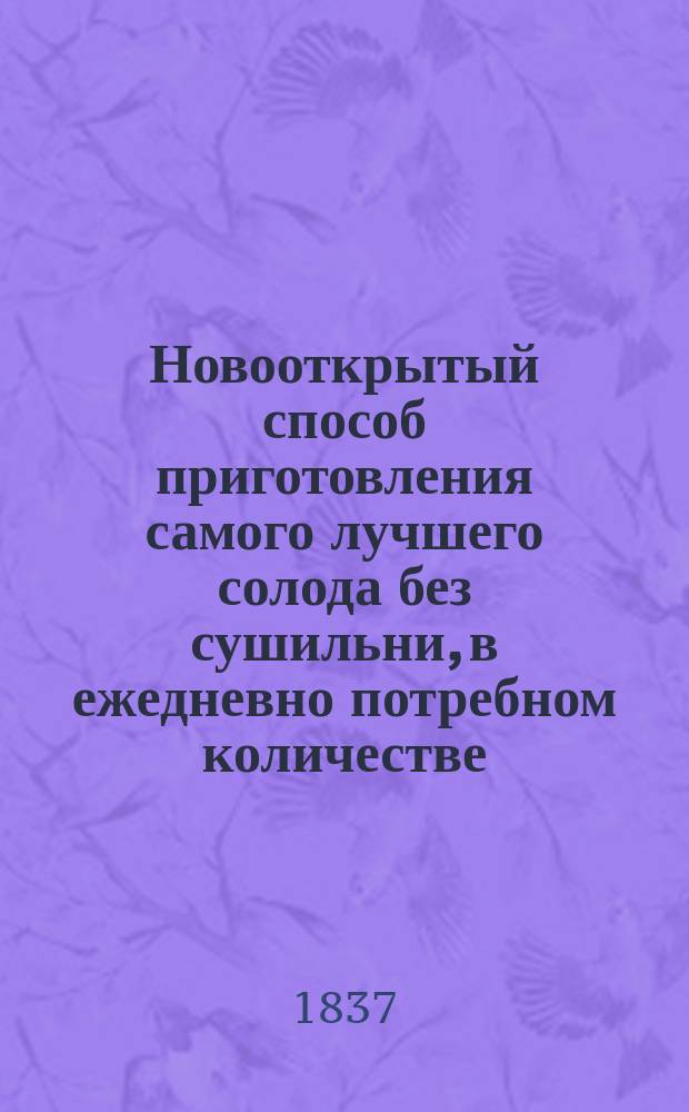 Новооткрытый способ приготовления самого лучшего солода без сушильни, в ежедневно потребном количестве : Причем можно выгадывать целую половину при употреблении оного в дело и сберечь знач. издержки на топил. материал и на прочие принадлежности, с описанием и изображением парового снаряда