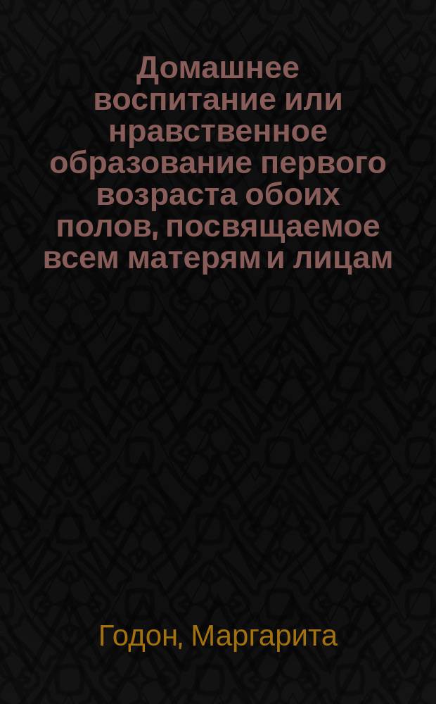 Домашнее воспитание или нравственное образование первого возраста обоих полов, посвящаемое всем матерям и лицам, заступающим их место