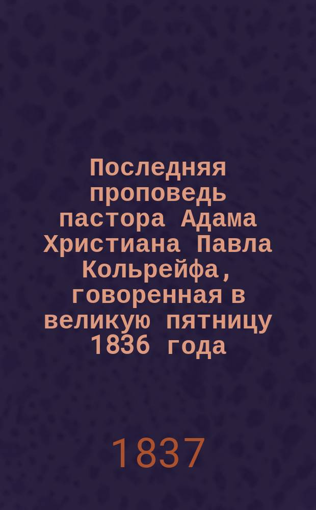 Последняя проповедь пастора Адама Христиана Павла Кольрейфа, говоренная в великую пятницу 1836 года : С присовокуплением крат. известия о его жизни : Пер. с нем